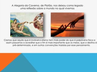 Cremos que aquilo que é invisível e eterno tem mais poder do que é palpável e físico e
assim passamos a acreditar que o fim é mais importante que os meios, que o destino é
pré-determinado, e em outras convenções trazidas por esse pensamento.
A Alegoria da Caverna, de Platão, nos deixou como legado
uma reflexão sobre o mundo no qual vivemos
 