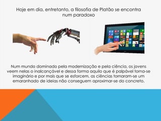 Num mundo dominado pela modernização e pela ciência, os jovens
veem nelas o inalcançável e dessa forma aquilo que é palpável torna-se
imaginário e por mais que se esforcem, as ciências tornaram-se um
emaranhado de ideias não conseguem aproximar-se do concreto.
Hoje em dia, entretanto, a filosofia de Platão se encontra
num paradoxo
 
