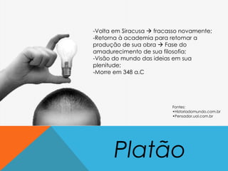 Platão
-Volta em Siracusa  fracasso novamente;
-Retorna à academia para retomar a
produção de sua obra  Fase do
amadurecimento de sua filosofia;
-Visão do mundo das ideias em sua
plenitude;
-Morre em 348 a.C
Fontes:
•Historiadomundo.com.br
•Pensador.uol.com.br
 