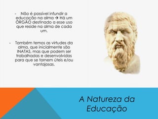 - Não é possível infundir a
educação na alma  Há um
ÓRGÃO destinado a esse uso
que reside na alma de cada
um.
- Também temos as virtudes da
alma, que inicialmente são
INATAS, mas que podem ser
trabalhadas e desenvolvidas
para que se tornem úteis e/ou
vantajosas.
A Natureza da
Educação
 