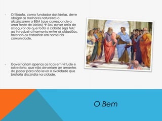 - O filósofo, como fundador das ideias, deve
obrigar as melhores naturezas a
alcançarem o BEM (que corresponde a
uma fonte de ideias)  Seu dever seria de
assegurar de que toda a cidade seja feliz
ao introduzir a harmonia entre os cidadãos,
fazendo-os trabalhar em nome da
comunidade.
- Governariam apenas os ricos em virtude e
sabedoria, que não deveriam ser amantes
do poder para não levar a rivalidade que
brotaria discórdia na cidade.
O Bem
 