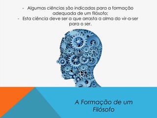 A Formação de um
Filósofo
- Algumas ciências são indicadas para a formação
adequada de um filósofo;
- Esta ciência deve ser a que arrasta a alma do vir-a-ser
para o ser.
 