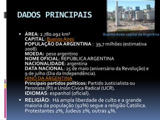 DADOS PRINCIPAISBuenos Aires: capital da Argentina ÁREA: 2.780.092 km²CAPITAL: Buenos AiresPOPULAÇÃO DA ARGENTINA :  39,7 milhões (estimativa 2008)MOEDA:  peso argentinoNOME OFICIAL: REPÚBLICA ARGENTINANACIONALIDADE: argentinaDATA NACIONAL: 25 de maio (aniversário da Revolução) e 9 de julho (Dia da Independência).HINO DA ARGENTINAPrincipais partidos políticos: Partido Justicialista ou Peronista (PJ) e Unión Cívica Radical (UCR). IDIOMAS: espanhol (oficial). RELIGIÃO:  Há ampla liberdade de culto e a grande maioria da população (92%) segue a religião Católica. Protestantes 2%, Judeus 2%, outras 4%.