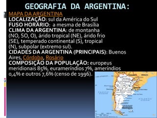   GEOGRAFIA DA ARGENTINA: MAPA DA ARGENTINALOCALIZAÇÃO: sul da América do SulFUSO HORÁRIO:  a mesma de BrasíliaCLIMA DA ARGENTINA: de montanha (NO, SO, O), árido tropical (NE), árido frio (SE), temperado continental (S), tropical (N), subpolar (extremo sul).CIDADES DA ARGENTINA (PRINCIPAIS):Buenos Aires, Córdoba, RosárioCOMPOSIÇÃO DA POPULAÇÃO: europeus meridionais 85%, eurameríndios 7%, ameríndios 0,4% e outros 7,6% (censo de 1996). 