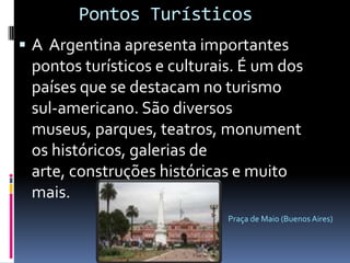     Pontos TurísticosA  Argentina apresenta importantes pontos turísticos e culturais. É um dos países que se destacam no turismo sul-americano. São diversos museus, parques, teatros, monumentos históricos, galerias de arte, construções históricas e muito mais. Praça de Maio (Buenos Aires)