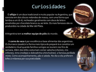 Curiosidades     O alfajoré um doce tradicional e muito popular na Argentina, que consiste em dois discos redondos de massa, com uma forma que lembra a um iô-iô, recheados geralmente com doce de leite e envolvidos por chocolate branco ou ao leite. Os mais famosos são os produzidos na cidade de Mar delPlata.A Argentina tem a melhor equipe de pólo do mundo.              A carne de vaca é por excelência a base alimentar dos argentinos. O churrasco (asado) é a forma mais típica de prepará-la e constitui um verdadeiro ritual quando família e amigos se reunem nos fins de semana. Além dos bifes costumam comer salsicha (chorizo), rins (riñones), timo (molleja) e dobradinha (chinchulines): a famosa parilladamixta. Como acompanhamento, pão e salada. No dia-a-dia preferem bifes à milanesa por sua praticidade. 