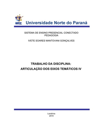 SISTEMA DE ENSINO PRESENCIAL CONECTADO
PEDAGOGIA
IVETE SOARES MANTOVANI GONÇALVES
TRABALHO DA DISCIPLINA:
ARTICULAÇÃO DOS EIXOS TEMÁTICOS IV
Londrina
2010
 