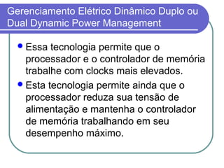 Gerenciamento Elétrico Dinâmico Duplo ou 
Dual Dynamic Power Management 
Essa tecnologia permite que o 
processador e o controlador de memória 
trabalhe com clocks mais elevados. 
Esta tecnologia permite ainda que o 
processador reduza sua tensão de 
alimentação e mantenha o controlador 
de memória trabalhando em seu 
desempenho máximo. 
 