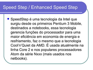 Speed Step / Enhanced Speed Step 
SpeedStep é uma tecnologia da Intel que 
surgiu desde os primeiros Pentium 3 Mobile, 
destinados a notebooks, essa tecnologia 
gerencia funções do processador para uma 
maior eficiência em economia de energia e 
resfriamento, faz o mesmo que a tecnologia 
Cool’n’Quiet da AMD. É usada atualmente na 
linha Core 2 e nos populares processadores 
Atom da série Nxxx (mais usados nos 
netbooks). 
 
