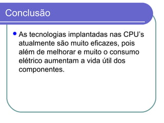 Conclusão 
As tecnologias implantadas nas CPU’s 
atualmente são muito eficazes, pois 
além de melhorar e muito o consumo 
elétrico aumentam a vida útil dos 
componentes. 

