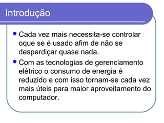 Introdução 
Cada vez mais necessita-se controlar 
oque se é usado afim de não se 
desperdiçar quase nada. 
Com as tecnologias de gerenciamento 
elétrico o consumo de energia é 
reduzido e com isso tornam-se cada vez 
mais úteis para maior aproveitamento do 
computador. 
 