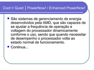 Cool´n´Quiet | PowerNow! / Enhanced PowerNow! 
São sistemas de gerenciamento de energia 
desenvolvidos pela AMD, que são capazes de 
se ajustar a frequência de operação e 
voltagem do processador dinamicamente 
conforme o uso, sendo que quando necessitar 
de desempenho o processador volta ao 
estado normal de funcionamento. 
Continua... 
 