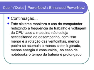 Cool´n´Quiet | PowerNow! / Enhanced PowerNow! 
Continuação... 
Este sistema monitora o uso do computador 
reduzindo a frequência de trabalho e voltagem 
da CPU caso a maquina não esteja 
necessitando de desempenho, com isso 
menor é a rotação das ventoinhas, menos 
poeira se acumula e menos calor é gerado, 
menos energia é consumida, no caso de 
notebooks o tempo da bateria é prolongado. 
 
