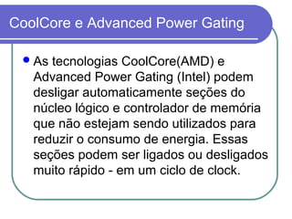 CoolCore e Advanced Power Gating 
As tecnologias CoolCore(AMD) e 
Advanced Power Gating (Intel) podem 
desligar automaticamente seções do 
núcleo lógico e controlador de memória 
que não estejam sendo utilizados para 
reduzir o consumo de energia. Essas 
seções podem ser ligados ou desligados 
muito rápido - em um ciclo de clock. 
 