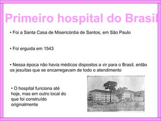 Primeiro hospital do Brasil
• Foi a Santa Casa de Misericórdia de Santos, em São Paulo
• Foi erguida em 1543
• Nessa época não havia médicos dispostos a vir para o Brasil, então
os jesuítas que se encarregavam de todo o atendimento
• O hospital funciona até
hoje, mas em outro local do
que foi construído
originalmente
 
