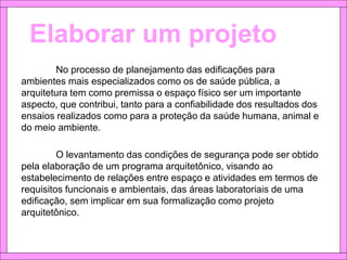 Elaborar um projeto
No processo de planejamento das edificações para
ambientes mais especializados como os de saúde pública, a
arquitetura tem como premissa o espaço físico ser um importante
aspecto, que contribui, tanto para a confiabilidade dos resultados dos
ensaios realizados como para a proteção da saúde humana, animal e
do meio ambiente.
O levantamento das condições de segurança pode ser obtido
pela elaboração de um programa arquitetônico, visando ao
estabelecimento de relações entre espaço e atividades em termos de
requisitos funcionais e ambientais, das áreas laboratoriais de uma
edificação, sem implicar em sua formalização como projeto
arquitetônico.
 