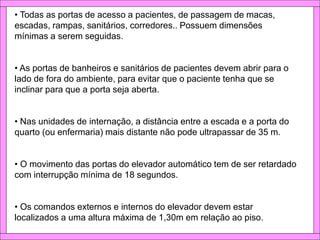 • Todas as portas de acesso a pacientes, de passagem de macas,
escadas, rampas, sanitários, corredores.. Possuem dimensões
mínimas a serem seguidas.
• As portas de banheiros e sanitários de pacientes devem abrir para o
lado de fora do ambiente, para evitar que o paciente tenha que se
inclinar para que a porta seja aberta.
• Nas unidades de internação, a distância entre a escada e a porta do
quarto (ou enfermaria) mais distante não pode ultrapassar de 35 m.
• O movimento das portas do elevador automático tem de ser retardado
com interrupção mínima de 18 segundos.
• Os comandos externos e internos do elevador devem estar
localizados a uma altura máxima de 1,30m em relação ao piso.
 
