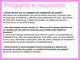 Pergunta e respostas
• Como devem ser os rodapés dos ambientes de saúde?
Não devem ser arredondados pois são de difíceis execução e impróprio para
diversos tipos de materiais e utilizados para acabamento de pisos, eles devem
ser alinhados, evitando-se o tradicional ressalto do rodapé que permite o
acúmulo de pó e é de difícil limpeza.
• Que informações devem constar no “Resumo da Proposta Assistencial”
do relatório que faz parte do processo para análise pela Vigilância
Sanitária?
O resumo da Proposta Assistencial deve informar o porte e a complexidade do
Estabelecimento, além das especialidades, faixa etária e grau de risco atendido,
se for o caso, demandas e atribuições, além de conter a listagem de atividades e
sub-atividades que serão realizadas no estabelecimento.
• Onde encontro a documentação mínima necessária à abertura de
processo de análise de projeto e o modelo de formulário de petição?
No site da Diretoria de Vigilância Sanitária
 