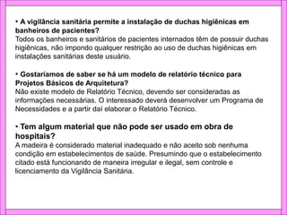 • A vigilância sanitária permite a instalação de duchas higiênicas em
banheiros de pacientes?
Todos os banheiros e sanitários de pacientes internados têm de possuir duchas
higiênicas, não impondo qualquer restrição ao uso de duchas higiênicas em
instalações sanitárias deste usuário.
• Gostaríamos de saber se há um modelo de relatório técnico para
Projetos Básicos de Arquitetura?
Não existe modelo de Relatório Técnico, devendo ser consideradas as
informações necessárias. O interessado deverá desenvolver um Programa de
Necessidades e a partir daí elaborar o Relatório Técnico.
• Tem algum material que não pode ser usado em obra de
hospitais?
A madeira é considerado material inadequado e não aceito sob nenhuma
condição em estabelecimentos de saúde. Presumindo que o estabelecimento
citado está funcionando de maneira irregular e ilegal, sem controle e
licenciamento da Vigilância Sanitária.
 