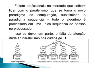 Faltam profissionais no mercado que saibam
lidar com o paralelismo, que se torna o novo
paradigma da computação, substituindo o
paradigma sequencial – todo o algoritmo é
processado em uma única sequência de passos
no processador.
    Isso se deve, em parte, a falta de atenção
dada ao paralelismo nos cursos de TI.
 