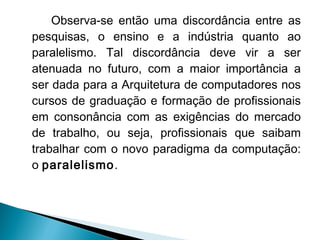 Observa-se então uma discordância entre as
pesquisas, o ensino e a indústria quanto ao
paralelismo. Tal discordância deve vir a ser
atenuada no futuro, com a maior importância a
ser dada para a Arquitetura de computadores nos
cursos de graduação e formação de profissionais
em consonância com as exigências do mercado
de trabalho, ou seja, profissionais que saibam
trabalhar com o novo paradigma da computação:
o paralelismo.
 
