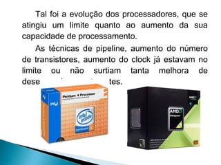 Tal foi a evolução dos processadores, que se
atingiu um limite quanto ao aumento da sua
capacidade de processamento.
    As técnicas de pipeline, aumento do número
de transistores, aumento do clock já estavam no
limite ou não surtiam tanta melhora de
desempenho quanto antes.
 