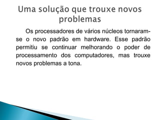 Os processadores de vários núcleos tornaram-
se o novo padrão em hardware. Esse padrão
permitiu se continuar melhorando o poder de
processamento dos computadores, mas trouxe
novos problemas a tona.
 