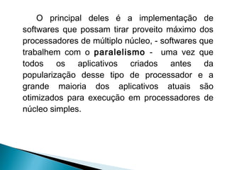 O principal deles é a implementação de
softwares que possam tirar proveito máximo dos
processadores de múltiplo núcleo, - softwares que
trabalhem com o paralelismo - uma vez que
todos os aplicativos criados antes da
popularização desse tipo de processador e a
grande maioria dos aplicativos atuais são
otimizados para execução em processadores de
núcleo simples.
 