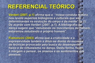 REFERENCIAL TEÓRICO Verderi (2007, p.1)  afirma que a  “nossa conduta motora  nos revela aspectos biológicos e culturais que são  determinantes na evolução do corpo e da mente” (p.1).  De acordo com Verderi (2007, p.1), A bibliografia da  dança sugere que “estudando os movimentos do homem,  estaremos estudando o próprio homem”. Fiamoncini (2003)  afirma que a criatividade e a  expressividade tendem a diluir-se diante do excesso  de técnicas provocado pela busca do desempenho  físico e do virtuosismo na dança. Desta forma, ficam  à margem o pensar, os anseios e os sentimentos das  pessoas. 