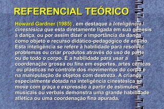 REFERENCIAL TEÓRICO Howard Gardner (1985)  , em destaque a  Inteligência  cinestésica q ue esta diretamente ligada em sua gênesis  à dança, ou por assim dizer a importância da dança  como objeto e recurso didático-pedagogico de ensino.  Esta inteligência se refere à habilidade para resolver  problemas ou criar produtos através do uso de parte  ou de todo o corpo. É a habilidade para usar a  coordenação grossa ou fina em esportes, artes cênicas ou plásticas no controle dos movimentos do corpo e  na manipulação de objetos com destreza. A criança  especialmente dotada na inteligência cinestésica se  move com graça e expressão a partir de estímulos  musicais ou verbais demonstra uma grande habilidade  atlética ou uma coordenação fina apurada. 