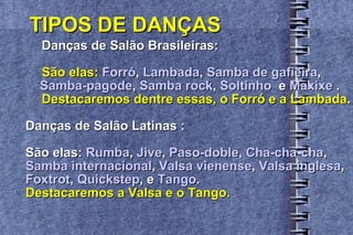TIPOS DE DANÇAS Danças de Salão Brasileiras: São elas:   Forró ,  Lambada ,  Samba de gafieira ,  Samba-pagode ,  Samba rock ,  Soltinho   e  Maxixe  . Destacaremos dentre essas, o Forró e a Lambada . Danças de Salão Latinas : São elas:  Rumba ,  Jive ,  Paso-doble ,  Cha-cha-cha ,  Samba internacional ,  Valsa vienense ,  Valsa inglesa , Foxtrot ,  Quickstep , e  Tango . Destacaremos a Valsa e o Tango. 