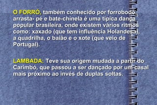 O FORRÓ,  também conhecido por forrobodó,  arrasta- pé e bate-chinela é uma típica dança  popular brasileira, onde existem vários ritmos  como: xaxado (que tem influência Holandesa),  a quadrilha, o baião e o xote (que veio de  Portugal). LAMBADA:  Teve sua origem mudada a partir do  Carimbó, que passou a ser dançado por um casal  mais próximo ao invés de duplas soltas. 