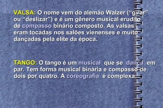 VALSA:  O nome vem do alemão Walzer (“girar”  ou “deslizar”) e é um gênero musical erudito  de  compasso  binário composto. As valsas  eram tocadas nos salões vienenses e muito  dançadas pela elite da época. TANGO:  O tango é um  musical   que se  dança   em  par. Tem forma musical binária e compasso de  dois por quatro. A  coreografia   é complexa. 