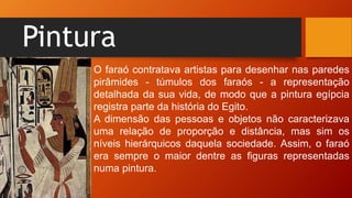 Pintura
O faraó contratava artistas para desenhar nas paredes
pirâmides - túmulos dos faraós - a representação
detalhada da sua vida, de modo que a pintura egípcia
registra parte da história do Egito.
A dimensão das pessoas e objetos não caracterizava
uma relação de proporção e distância, mas sim os
níveis hierárquicos daquela sociedade. Assim, o faraó
era sempre o maior dentre as figuras representadas
numa pintura.
 