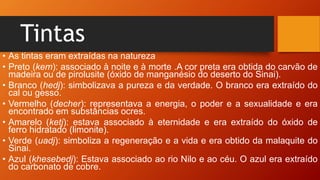 Tintas
• As tintas eram extraídas na natureza
• Preto (kem): associado à noite e à morte .A cor preta era obtida do carvão de
madeira ou de pirolusite (óxido de manganésio do deserto do Sinai).
• Branco (hedj): simbolizava a pureza e da verdade. O branco era extraído do
cal ou gesso.
• Vermelho (decher): representava a energia, o poder e a sexualidade e era
encontrado em substâncias ocres.
• Amarelo (ketj): estava associado à eternidade e era extraído do óxido de
ferro hidratado (limonite).
• Verde (uadj): simboliza a regeneração e a vida e era obtido da malaquite do
Sinai.
• Azul (khesebedj): Estava associado ao rio Nilo e ao céu. O azul era extraído
do carbonato de cobre.
 