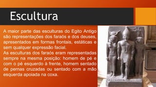 Escultura
A maior parte das esculturas do Egito Antigo
são representações dos faraós e dos deuses,
apresentados em formas frontais, estáticas e
sem qualquer expressão facial.
As esculturas dos faraós eram representadas
sempre na mesma posição: homem de pé e
com o pé esquerdo à frente, homem sentado
de pernas cruzadas ou sentado com a mão
esquerda apoiada na coxa.
 