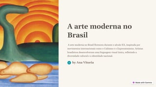A arte moderna no
Brasil
A arte moderna no Brasil floresceu durante o século XX, inspirada por
movimentos internacionais como o Cubismo e o Expressionismo. Artistas
brasileiros desenvolveram uma linguagem visual única, refletindo a
diversidade cultural e a identidade nacional.
by Ana Vitoria
 