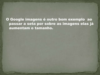 O Google imagens é outro bom exemplo  ao passar a seta por sobre as imagens elas já aumentam o tamanho.