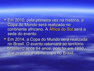  Em 2010, pela primeira vez na história, aEm 2010, pela primeira vez na história, a
Copa do Mundo será realizada noCopa do Mundo será realizada no
continente africano. Acontinente africano. A África do SulÁfrica do Sul será aserá a
sede do evento.sede do evento.
 Em 2014, a Copa do Mundo será realizadaEm 2014, a Copa do Mundo será realizada
no Brasil. O evento retornará ao territóriono Brasil. O evento retornará ao território
brasileiro após 64 anos, pois foi em 1950brasileiro após 64 anos, pois foi em 1950
que ocorreu a última copa no Brasil.que ocorreu a última copa no Brasil.
 