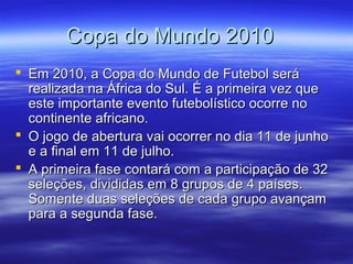 Copa do Mundo 2010Copa do Mundo 2010
 Em 2010, a Copa do Mundo de Futebol seráEm 2010, a Copa do Mundo de Futebol será
realizada na África do Sul. É a primeira vez querealizada na África do Sul. É a primeira vez que
este importante evento futebolístico ocorre noeste importante evento futebolístico ocorre no
continente africano.continente africano.
 O jogo de abertura vai ocorrer no dia 11 de junhoO jogo de abertura vai ocorrer no dia 11 de junho
e a final em 11 de julho.e a final em 11 de julho.
 A primeira fase contará com a participação de 32A primeira fase contará com a participação de 32
seleções, divididas em 8 grupos de 4 países.seleções, divididas em 8 grupos de 4 países.
Somente duas seleções de cada grupo avançamSomente duas seleções de cada grupo avançam
para a segunda fase.para a segunda fase.
 