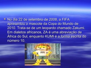  No dia 22 de setembro de 2008, a FIFANo dia 22 de setembro de 2008, a FIFA
apresentou o mascote da Copa do Mundo deapresentou o mascote da Copa do Mundo de
2010. Trata-se de um leopardo chamado Zakumi.2010. Trata-se de um leopardo chamado Zakumi.
Em dialetos africanos, ZA é uma abreviação deEm dialetos africanos, ZA é uma abreviação de
África do Sul, enquanto KUMI é a forma escrita doÁfrica do Sul, enquanto KUMI é a forma escrita do
número 10.número 10.
 