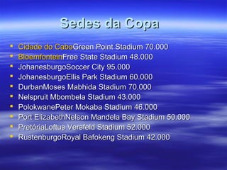 Sedes da CopaSedes da Copa
 Cidade do CaboCidade do CaboGreen Point Stadium 70.000Green Point Stadium 70.000
 BloemfonteinBloemfonteinFree State Stadium 48.000Free State Stadium 48.000
 JohanesburgoSoccer City 95.000JohanesburgoSoccer City 95.000
 JohanesburgoEllis Park Stadium 60.000JohanesburgoEllis Park Stadium 60.000
 DurbanMoses Mabhida Stadium 70.000DurbanMoses Mabhida Stadium 70.000
 Nelspruit Mbombela Stadium 43.000Nelspruit Mbombela Stadium 43.000
 PolokwanePeter Mokaba Stadium 46.000PolokwanePeter Mokaba Stadium 46.000
 Port ElizabethNelson Mandela Bay Stadium 50.000Port ElizabethNelson Mandela Bay Stadium 50.000
 PretóriaLoftus Versfeld Stadium 52.000PretóriaLoftus Versfeld Stadium 52.000
 RustenburgoRoyal Bafokeng Stadium 42.000RustenburgoRoyal Bafokeng Stadium 42.000
 