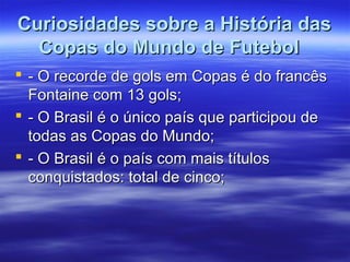 Curiosidades sobre a História dasCuriosidades sobre a História das
Copas do Mundo de FutebolCopas do Mundo de Futebol
 - O recorde de gols em Copas é do francês- O recorde de gols em Copas é do francês
Fontaine com 13 gols;Fontaine com 13 gols;
 - O Brasil é o único país que participou de- O Brasil é o único país que participou de
todas as Copas do Mundo;todas as Copas do Mundo;
 - O Brasil é o país com mais títulos- O Brasil é o país com mais títulos
conquistados: total de cinco;conquistados: total de cinco;
 
