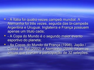  - A Itália foi quatro vezes campeã mundial. A- A Itália foi quatro vezes campeã mundial. A
Alemanha foi três vezes, seguida das bi-campeãsAlemanha foi três vezes, seguida das bi-campeãs
Argentina e Uruguai. Inglaterra e França possuemArgentina e Uruguai. Inglaterra e França possuem
apenas um título cada;apenas um título cada;
 - A Copa do Mundo é o segundo maior evento- A Copa do Mundo é o segundo maior evento
esportivo do planeta;esportivo do planeta;
 - As Copas do Mundo da França (1998), Japão /- As Copas do Mundo da França (1998), Japão /
Coréia do Sul (2002) e Alemanha (2006) foram asCoréia do Sul (2002) e Alemanha (2006) foram as
únicas que tiveram a participação de 32 seleções.únicas que tiveram a participação de 32 seleções.
 