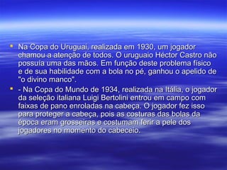  Na Copa do Uruguai, realizada em 1930, um jogadorNa Copa do Uruguai, realizada em 1930, um jogador
chamou a atenção de todos. O uruguaio Héctor Castro nãochamou a atenção de todos. O uruguaio Héctor Castro não
possuía uma das mãos. Em função deste problema físicopossuía uma das mãos. Em função deste problema físico
e de sua habilidade com a bola no pé, ganhou o apelido dee de sua habilidade com a bola no pé, ganhou o apelido de
"o divino manco"."o divino manco".
 - Na Copa do Mundo de 1934, realizada na Itália, o jogador- Na Copa do Mundo de 1934, realizada na Itália, o jogador
da seleção italiana Luigi Bertolini entrou em campo comda seleção italiana Luigi Bertolini entrou em campo com
faixas de pano enroladas na cabeça. O jogador fez issofaixas de pano enroladas na cabeça. O jogador fez isso
para proteger a cabeça, pois as costuras das bolas dapara proteger a cabeça, pois as costuras das bolas da
época eram grosseiras e costumam ferir a pele dosépoca eram grosseiras e costumam ferir a pele dos
jogadores no momento do cabeceio.jogadores no momento do cabeceio.
 