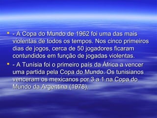  - A Copa do Mundo de 1962 foi uma das mais- A Copa do Mundo de 1962 foi uma das mais
violentas de todos os tempos. Nos cinco primeirosviolentas de todos os tempos. Nos cinco primeiros
dias de jogos, cerca de 50 jogadores ficaramdias de jogos, cerca de 50 jogadores ficaram
contundidos em função de jogadas violentas.contundidos em função de jogadas violentas.
 - A Tunísia foi o primeiro país da África a vencer- A Tunísia foi o primeiro país da África a vencer
uma partida pela Copa do Mundo. Os tunisianosuma partida pela Copa do Mundo. Os tunisianos
venceram os mexicanos por 3 a 1 na Copa dovenceram os mexicanos por 3 a 1 na Copa do
Mundo da Argentina (1978).Mundo da Argentina (1978).
 