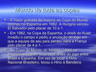 Mundo de toda as copasMundo de toda as copas
 - A maior goleada da história da Copa do Mundo- A maior goleada da história da Copa do Mundo
ocorreu na Espanha em 1982. A Hungria venceuocorreu na Espanha em 1982. A Hungria venceu
El Salvador pelo placar de 10 a 1.El Salvador pelo placar de 10 a 1.
 - Em 1982, na Copa da Espanha, o sheik do Kuait- Em 1982, na Copa da Espanha, o sheik do Kuait
invadiu o campo e pediu a anulação do jogo eminvadiu o campo e pediu a anulação do jogo em
que a equipe de seu país perdeu para a Françaque a equipe de seu país perdeu para a França
pelo placar de 4 a 1.pelo placar de 4 a 1.
 - Na Copa do Mundo do México (1986) os- Na Copa do Mundo do México (1986) os
brasileiros ficaram surpresos antes do jogo entrebrasileiros ficaram surpresos antes do jogo entre
Brasil e Espanha. Em vez de tocar o HinoBrasil e Espanha. Em vez de tocar o Hino
Nacional Brasileiro, tocou o Hino à Bandeira.Nacional Brasileiro, tocou o Hino à Bandeira.
 