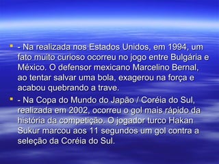  - Na realizada nos Estados Unidos, em 1994, um- Na realizada nos Estados Unidos, em 1994, um
fato muito curioso ocorreu no jogo entre Bulgária efato muito curioso ocorreu no jogo entre Bulgária e
México. O defensor mexicano Marcelino Bernal,México. O defensor mexicano Marcelino Bernal,
ao tentar salvar uma bola, exagerou na força eao tentar salvar uma bola, exagerou na força e
acabou quebrando a trave.acabou quebrando a trave.
 - Na Copa do Mundo do Japão / Coréia do Sul,- Na Copa do Mundo do Japão / Coréia do Sul,
realizada em 2002, ocorreu o gol mais rápido darealizada em 2002, ocorreu o gol mais rápido da
história da competição. O jogador turco Hakanhistória da competição. O jogador turco Hakan
Sukur marcou aos 11 segundos um gol contra aSukur marcou aos 11 segundos um gol contra a
seleção da Coréia do Sul.seleção da Coréia do Sul.
 