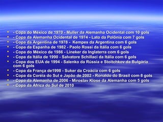  - Copa do México de 1970 - Muller da Alemanha Ocidental com 10 gols- Copa do México de 1970 - Muller da Alemanha Ocidental com 10 gols
 - Copa da Alemanha Ocidental de 1974 - Lato da Polônia com 7 gols- Copa da Alemanha Ocidental de 1974 - Lato da Polônia com 7 gols
 - Copa da Argentina de 1978 - Kempes da Argentina com 6 gols- Copa da Argentina de 1978 - Kempes da Argentina com 6 gols
 - Copa da Espanha de 1982 - Paolo Rossi da Itália com 6 gols- Copa da Espanha de 1982 - Paolo Rossi da Itália com 6 gols
 - Copa do México de 1986 - Lineker da Inglaterra com 6 gols- Copa do México de 1986 - Lineker da Inglaterra com 6 gols
 - Copa da Itália de 1990 - Salvatore Schillaci da Itália com 6 gols- Copa da Itália de 1990 - Salvatore Schillaci da Itália com 6 gols
 - Copa dos EUA de 1994 - Salenko da Rússia e Stoitchkov da Bulgária- Copa dos EUA de 1994 - Salenko da Rússia e Stoitchkov da Bulgária
com 6 golscom 6 gols
 - Copa da França de1998 - Suker da Croácia com 6 gols- Copa da França de1998 - Suker da Croácia com 6 gols
 - Copa da Coréia do Sul e Japão de 2002 - Ronaldo do Brasil com 8 gols- Copa da Coréia do Sul e Japão de 2002 - Ronaldo do Brasil com 8 gols
 - Copa da Alemanha de 2006 - Miroslav Klose da Alemanha com 5 gols- Copa da Alemanha de 2006 - Miroslav Klose da Alemanha com 5 gols
 - Copa da África do Sul de 2010- Copa da África do Sul de 2010
 