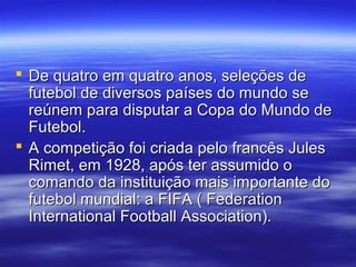  De quatro em quatro anos, seleções deDe quatro em quatro anos, seleções de
futebol de diversos países do mundo sefutebol de diversos países do mundo se
reúnem para disputar a Copa do Mundo dereúnem para disputar a Copa do Mundo de
Futebol.Futebol.
 A competição foi criada pelo francês JulesA competição foi criada pelo francês Jules
Rimet, em 1928, após ter assumido oRimet, em 1928, após ter assumido o
comando da instituição mais importante docomando da instituição mais importante do
futebol mundial: a FIFA ( Federationfutebol mundial: a FIFA ( Federation
International Football Association).International Football Association).
 